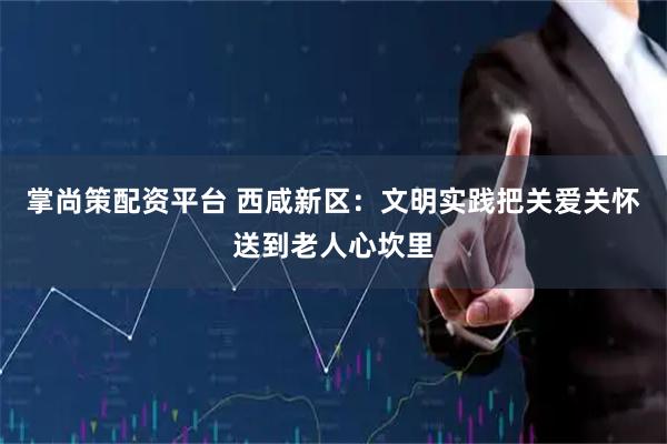 掌尚策配资平台 西咸新区:文明实践把关爱关怀送到老人心坎里