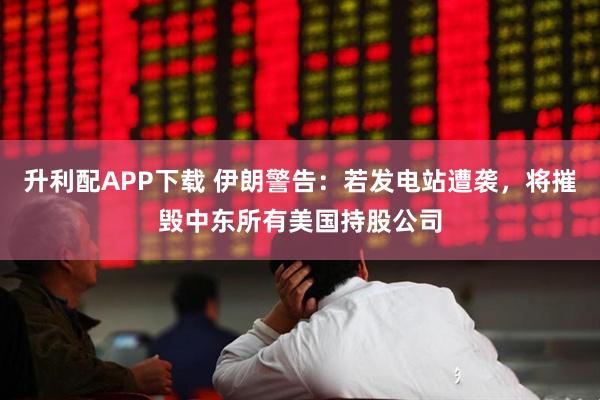 升利配APP下载 伊朗警告：若发电站遭袭，将摧毁中东所有美国持股公司