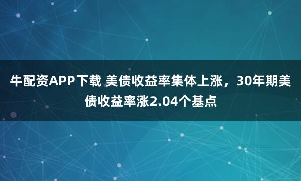 牛配资APP下载 美债收益率集体上涨，30年期美债收益率涨2.04个基点
