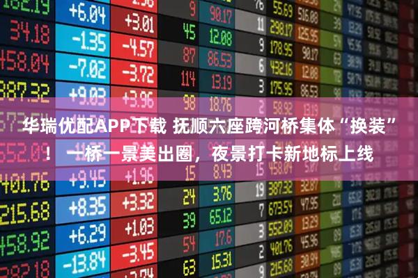 华瑞优配APP下载 抚顺六座跨河桥集体“换装”！ 一桥一景美出圈，夜景打卡新地标上线