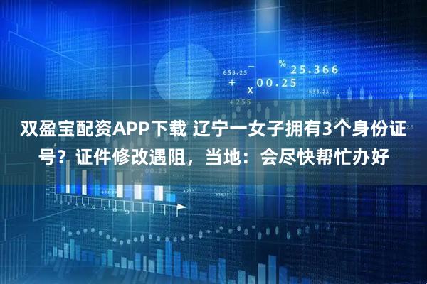 双盈宝配资APP下载 辽宁一女子拥有3个身份证号?证件修改遇阻,当地:会尽快帮忙办好