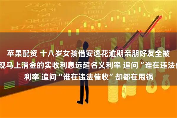 苹果配资 十八岁女孩借安逸花逾期亲朋好友全被骚扰了 查合同发现马上消金的实收利息远超名义利率 追问“谁在违法催收”却都在甩锅