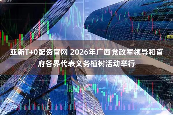 亚新T+0配资官网 2026年广西党政军领导和首府各界代表义务植树活动举行