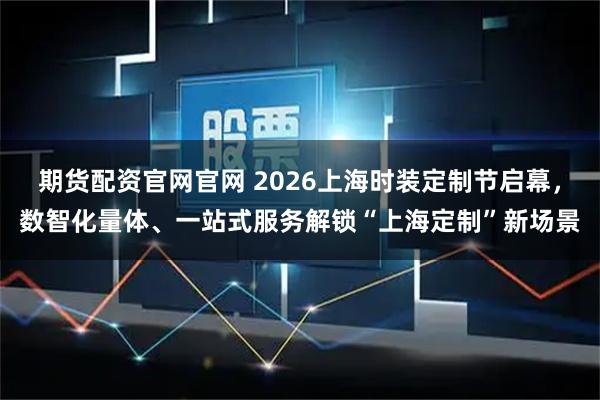 期货配资官网官网 2026上海时装定制节启幕，数智化量体、一站式服务解锁“上海定制”新场景