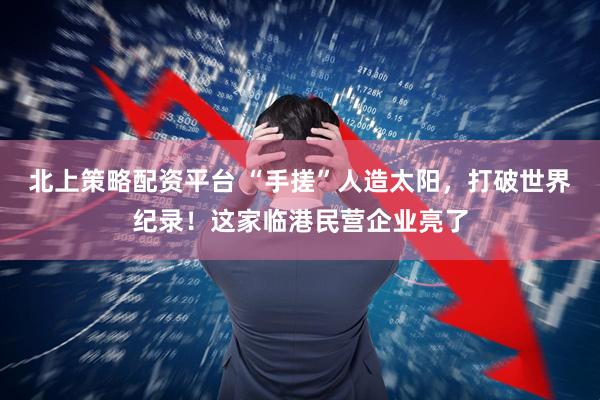 北上策略配资平台 “手搓”人造太阳，打破世界纪录！这家临港民营企业亮了