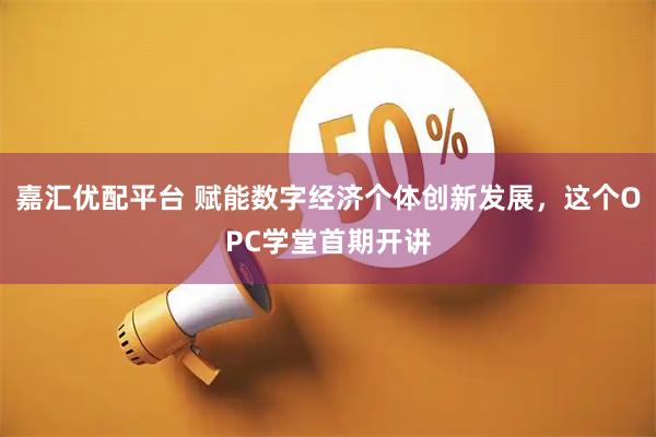 嘉汇优配平台 赋能数字经济个体创新发展，这个OPC学堂首期开讲