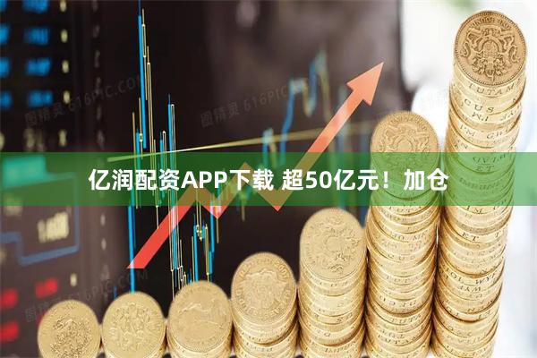 亿润配资APP下载 超50亿元！加仓