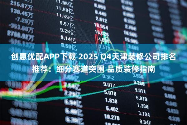 创惠优配APP下载 2025 Q4天津装修公司排名推荐:细分赛道突围 品质装修指南