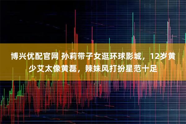 博兴优配官网 孙莉带子女逛环球影城，12岁黄少艾太像黄磊，辣妹风打扮星范十足