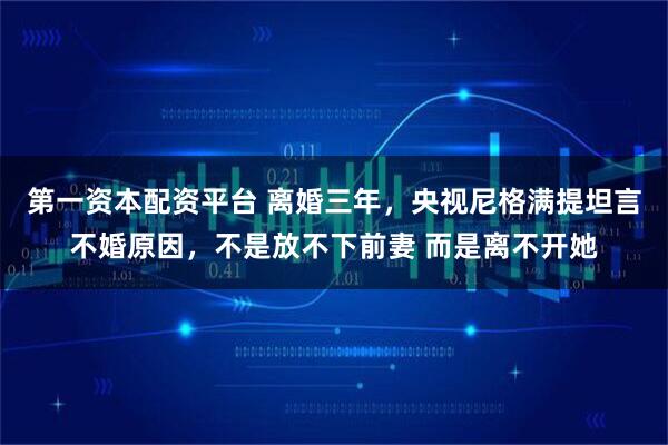 第一资本配资平台 离婚三年,央视尼格满提坦言不婚原因,不是放不下前妻 而是离不开她