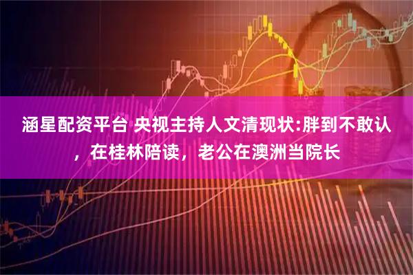 涵星配资平台 央视主持人文清现状:胖到不敢认，在桂林陪读，老公在澳洲当院长