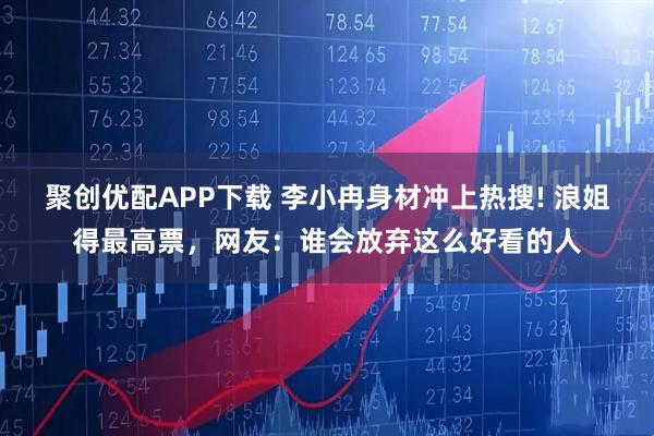 聚创优配APP下载 李小冉身材冲上热搜! 浪姐得最高票,网友:谁会放弃这么好看的人