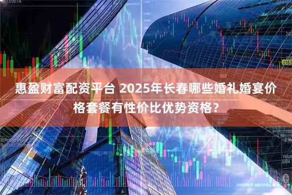 惠盈财富配资平台 2025年长春哪些婚礼婚宴价格套餐有性价比优势资格？