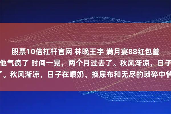 股票10倍杠杆官网 林晚王宇 满月宴88红包羞辱我我反手送出惊喜大礼他气疯了 时间一晃，两个月过去了。秋风渐凉，日子在喂奶、换尿布和无尽的琐碎中悄然流逝。