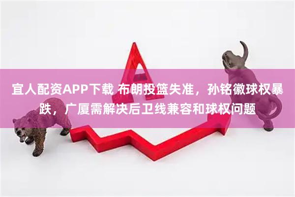 宜人配资APP下载 布朗投篮失准，孙铭徽球权暴跌，广厦需解决后卫线兼容和球权问题