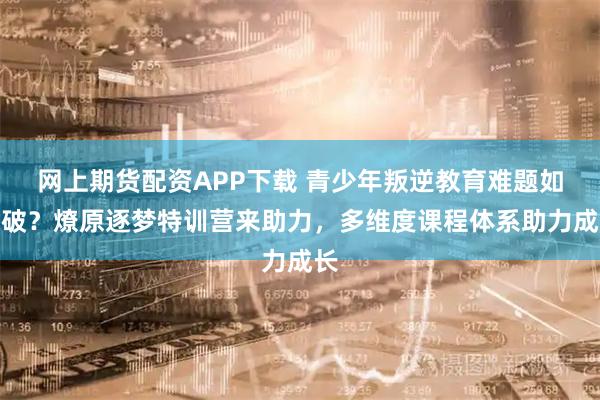 网上期货配资APP下载 青少年叛逆教育难题如何破？燎原逐梦特训营来助力，多维度课程体系助力成长
