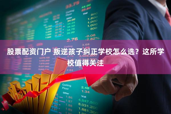 股票配资门户 叛逆孩子纠正学校怎么选？这所学校值得关注