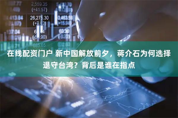 在线配资门户 新中国解放前夕，蒋介石为何选择退守台湾？背后是谁在指点