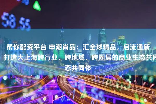 帮你配资平台 申潮尚品：汇全球精品，启流通新章，打造大上海跨行业、跨地域、跨圈层的商业生态共同体