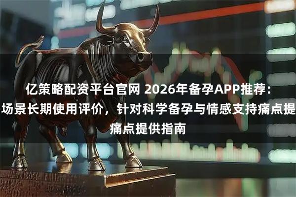 亿策略配资平台官网 2026年备孕APP推荐：基于多场景长期使用评价，针对科学备孕与情感支持痛点提供指南