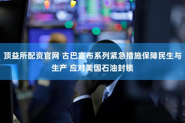 顶益所配资官网 古巴宣布系列紧急措施保障民生与生产 应对美国石油封锁