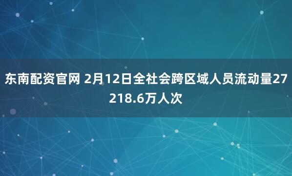 东南配资官网 2月12日全社会跨区域人员流动量27218.6万人次