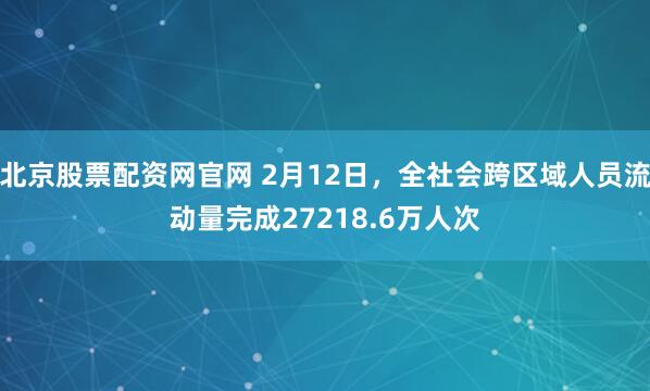 北京股票配资网官网 2月12日，全社会跨区域人员流动量完成27218.6万人次
