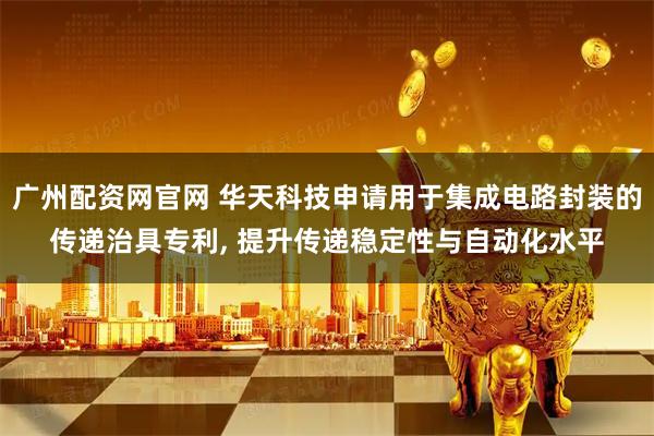 广州配资网官网 华天科技申请用于集成电路封装的传递治具专利, 提升传递稳定性与自动化水平