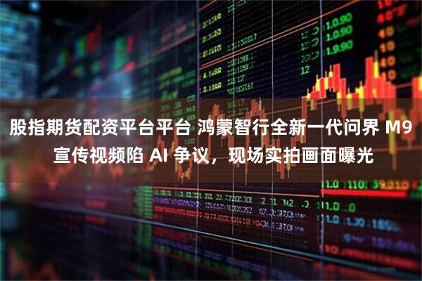 股指期货配资平台平台 鸿蒙智行全新一代问界 M9 宣传视频陷 AI 争议，现场实拍画面曝光