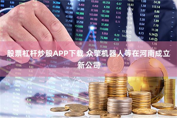 股票杠杆炒股APP下载 众擎机器人等在河南成立新公司