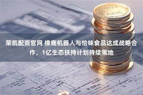 荣凯配资官网 橡鹿机器人与恰味食品达成战略合作，1亿生态扶持计划持续落地