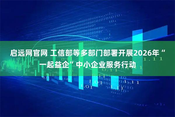 启远网官网 工信部等多部门部署开展2026年“一起益企”中小企业服务行动