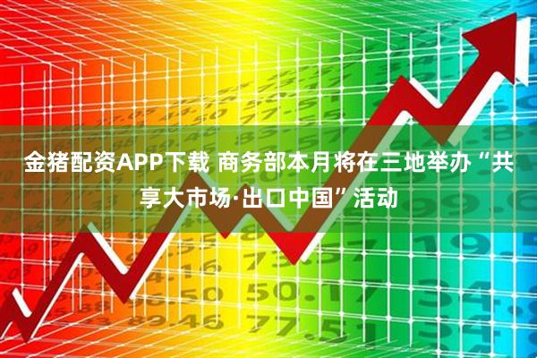 金猪配资APP下载 商务部本月将在三地举办“共享大市场·出口中国”活动