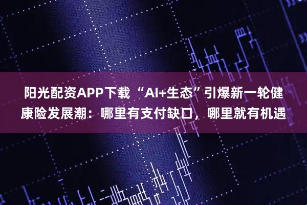 阳光配资APP下载 “AI+生态”引爆新一轮健康险发展潮：哪里有支付缺口，哪里就有机遇