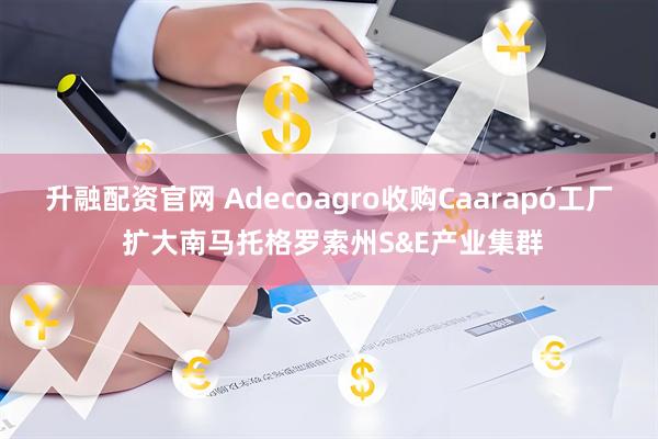 升融配资官网 Adecoagro收购Caarapó工厂 扩大南马托格罗索州S&E产业集群