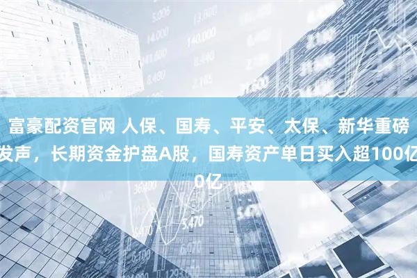 富豪配资官网 人保、国寿、平安、太保、新华重磅发声，长期资金护盘A股，国寿资产单日买入超100亿