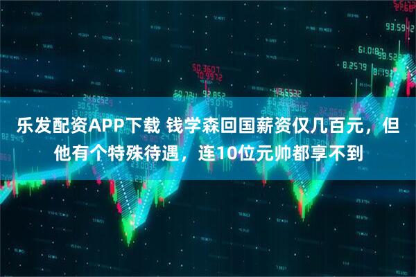 乐发配资APP下载 钱学森回国薪资仅几百元，但他有个特殊待遇，连10位元帅都享不到