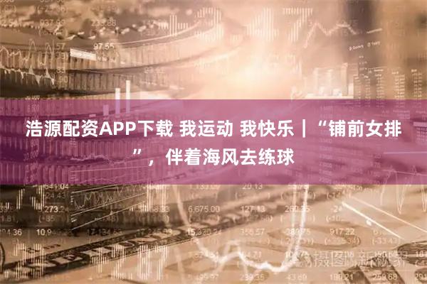 浩源配资APP下载 我运动 我快乐｜“铺前女排”，伴着海风去练球