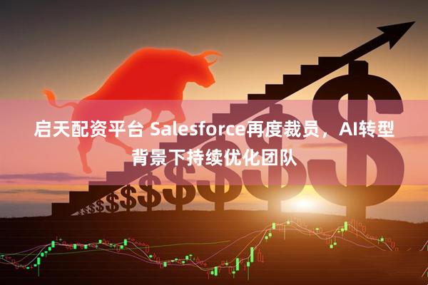启天配资平台 Salesforce再度裁员，AI转型背景下持续优化团队